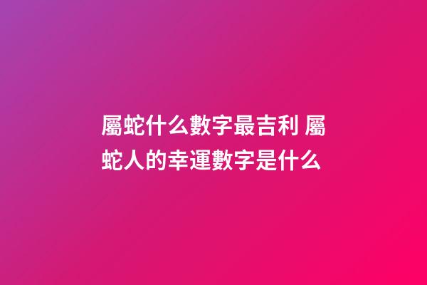 屬蛇什么數字最吉利 屬蛇人的幸運數字是什么-第1張-觀點-玄機派